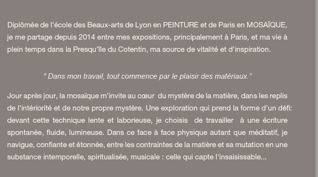 Parcours de Cécile Bouvarel. Diplômée de l'école des Beaux-arts de Lyon en peinture et de Paris en mosaïque, je me partage entre mon atelier de Pantin et celui du Cotentin, et expose très régulièrement dans ces deux lieux complémentaires ainsi qu'à Paris.“ Dans mon travail, tout commence par le plaisir des matériaux.” Jour après jour, la mosaïque m'invite au cœur  du mystère de la matière, dans les replis de l'intériorité et de notre propre mystère. Une exploration qui prend la forme d'un défi:devant cette technique lente et laborieuse, je choisis  de travailler  à une écriture spontanée, fluide, lumineuse. Dans ce face à face physique autant que méditatif, je navigue, confiante et étonnée, entre les contraintes de la matière et sa mutation en une substance intemporelle, spiritualisée, musicale : celle qui capte l'insaisissable...